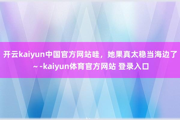 开云kaiyun中国官方网站哇，她果真太稳当海边了～-kaiyun体育官方网站 登录入口