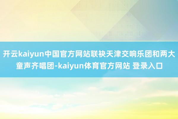 开云kaiyun中国官方网站联袂天津交响乐团和两大童声齐唱团-kaiyun体育官方网站 登录入口