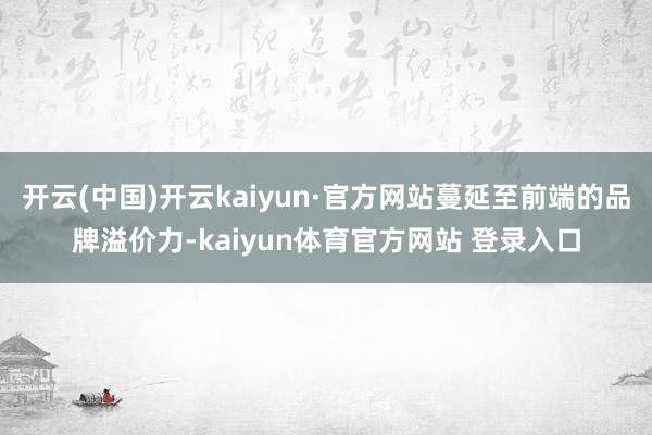 开云(中国)开云kaiyun·官方网站蔓延至前端的品牌溢价力-kaiyun体育官方网站 登录入口