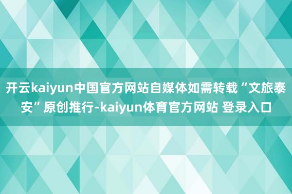 开云kaiyun中国官方网站自媒体如需转载“文旅泰安”原创推行-kaiyun体育官方网站 登录入口