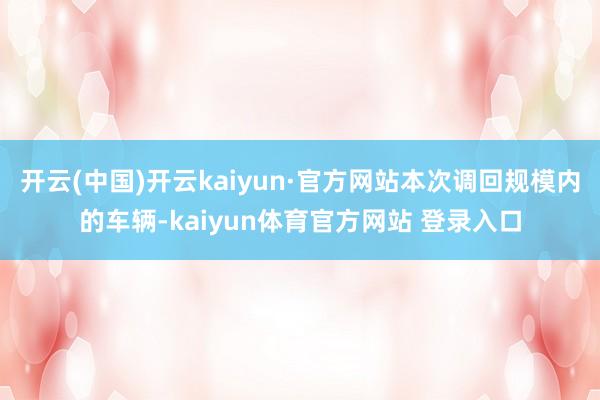 开云(中国)开云kaiyun·官方网站本次调回规模内的车辆-kaiyun体育官方网站 登录入口