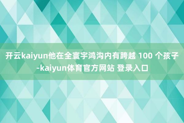 开云kaiyun他在全寰宇鸿沟内有跨越 100 个孩子-kaiyun体育官方网站 登录入口