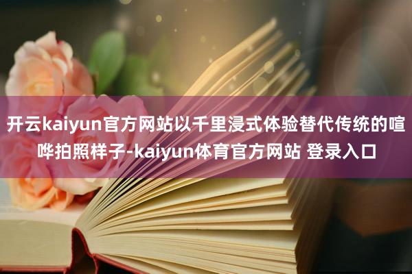 开云kaiyun官方网站以千里浸式体验替代传统的喧哗拍照样子-kaiyun体育官方网站 登录入口