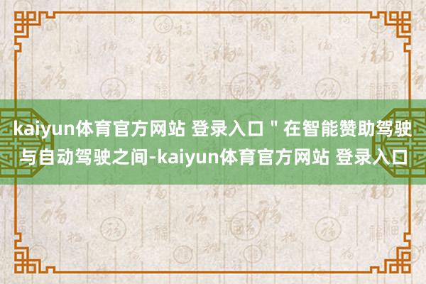 kaiyun体育官方网站 登录入口＂在智能赞助驾驶与自动驾驶之间-kaiyun体育官方网站 登录入口