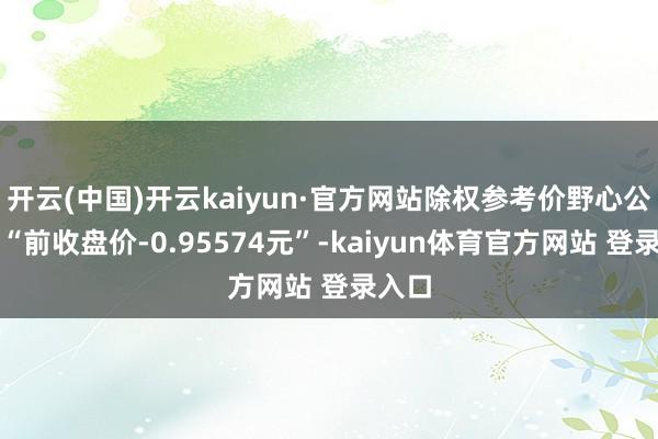 开云(中国)开云kaiyun·官方网站除权参考价野心公式为“前收盘价-0.95574元”-kaiyun体育官方网站 登录入口