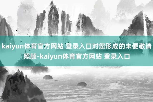 kaiyun体育官方网站 登录入口对您形成的未便敬请照顾-kaiyun体育官方网站 登录入口