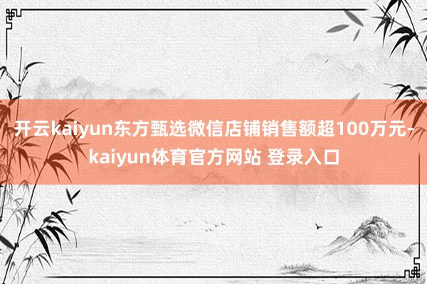 开云kaiyun东方甄选微信店铺销售额超100万元-kaiyun体育官方网站 登录入口