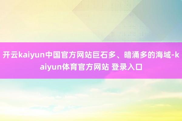 开云kaiyun中国官方网站巨石多、暗涌多的海域-kaiyun体育官方网站 登录入口