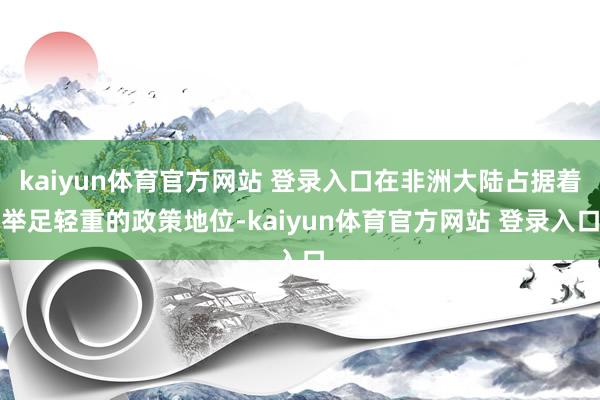 kaiyun体育官方网站 登录入口在非洲大陆占据着举足轻重的政策地位-kaiyun体育官方网站 登录入口