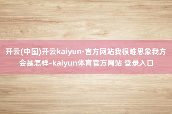 开云(中国)开云kaiyun·官方网站我很难思象我方会是怎样-kaiyun体育官方网站 登录入口