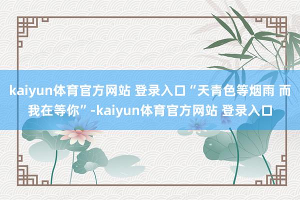 kaiyun体育官方网站 登录入口“天青色等烟雨 而我在等你”-kaiyun体育官方网站 登录入口