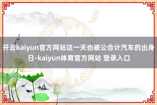 开云kaiyun官方网站这一天也被公合计汽车的出身日-kaiyun体育官方网站 登录入口