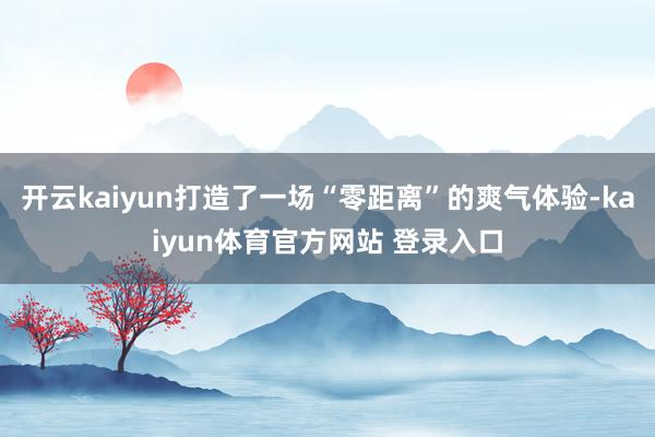 开云kaiyun打造了一场“零距离”的爽气体验-kaiyun体育官方网站 登录入口