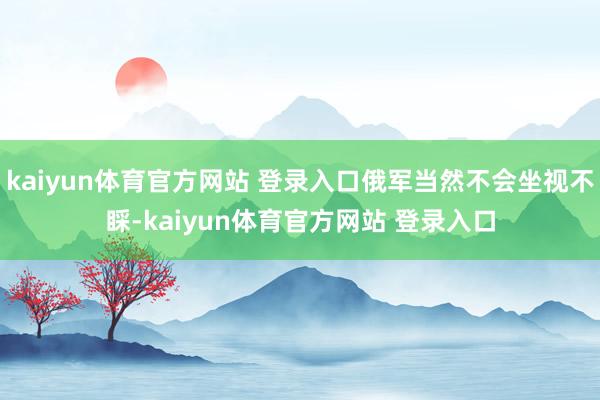 kaiyun体育官方网站 登录入口俄军当然不会坐视不睬-kaiyun体育官方网站 登录入口