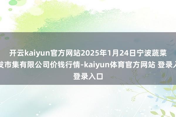 开云kaiyun官方网站2025年1月24日宁波蔬菜批发市集有限公司价钱行情-kaiyun体育官方网站 登录入口