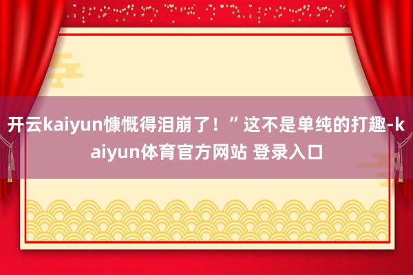 开云kaiyun慷慨得泪崩了！”这不是单纯的打趣-kaiyun体育官方网站 登录入口