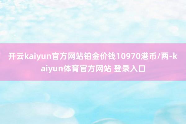 开云kaiyun官方网站铂金价钱10970港币/两-kaiyun体育官方网站 登录入口