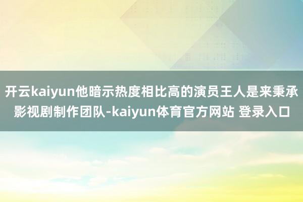 开云kaiyun他暗示热度相比高的演员王人是来秉承影视剧制作团队-kaiyun体育官方网站 登录入口