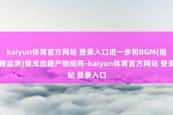kaiyun体育官方网站 登录入口进一步和BGM(指尖血糖监测)酿成血糖产物矩阵-kaiyun体育官方网站 登录入口
