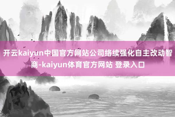 开云kaiyun中国官方网站公司络续强化自主改动智商-kaiyun体育官方网站 登录入口