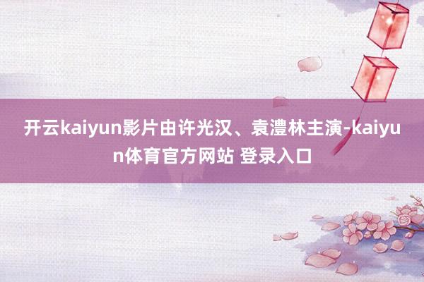 开云kaiyun影片由许光汉、袁澧林主演-kaiyun体育官方网站 登录入口
