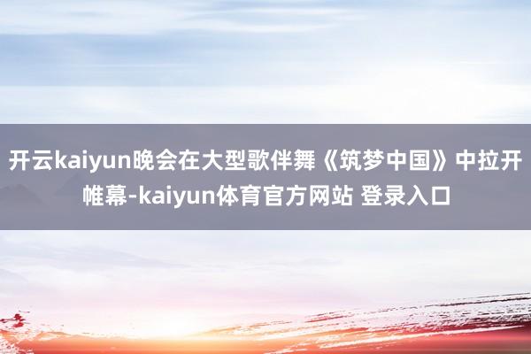 开云kaiyun晚会在大型歌伴舞《筑梦中国》中拉开帷幕-kaiyun体育官方网站 登录入口