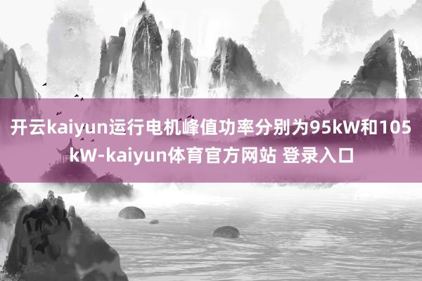 开云kaiyun运行电机峰值功率分别为95kW和105kW-kaiyun体育官方网站 登录入口