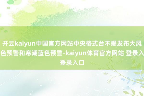 开云kaiyun中国官方网站中央格式台不竭发布大风黄色预警和寒潮蓝色预警-kaiyun体育官方网站 登录入口