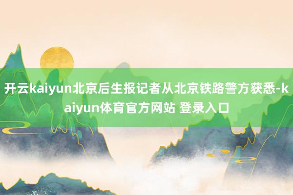 开云kaiyun北京后生报记者从北京铁路警方获悉-kaiyun体育官方网站 登录入口