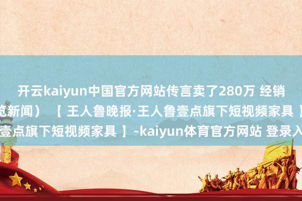 开云kaiyun中国官方网站传言卖了280万 经销商辟谣（红星新闻、纵览新闻） 【 王人鲁晚报·王人鲁壹点旗下短视频家具 】-kaiyun体育官方网站 登录入口
