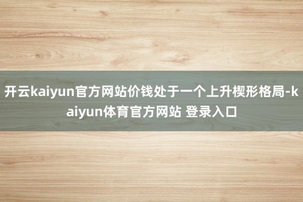 开云kaiyun官方网站价钱处于一个上升楔形格局-kaiyun体育官方网站 登录入口