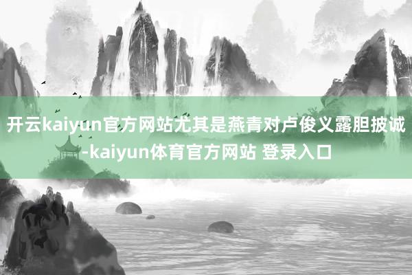 开云kaiyun官方网站尤其是燕青对卢俊义露胆披诚-kaiyun体育官方网站 登录入口