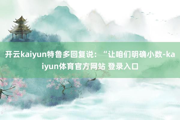 开云kaiyun特鲁多回复说：“让咱们明确小数-kaiyun体育官方网站 登录入口