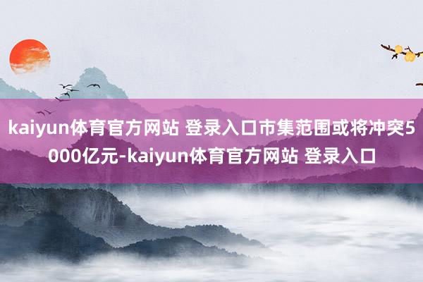 kaiyun体育官方网站 登录入口市集范围或将冲突5000亿元-kaiyun体育官方网站 登录入口