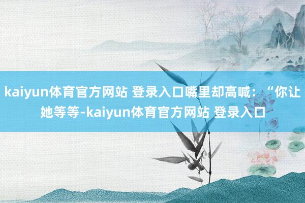 kaiyun体育官方网站 登录入口嘴里却高喊：“你让她等等-kaiyun体育官方网站 登录入口