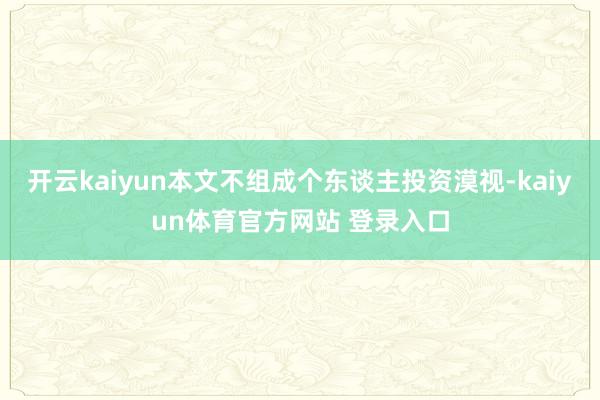 开云kaiyun本文不组成个东谈主投资漠视-kaiyun体育官方网站 登录入口
