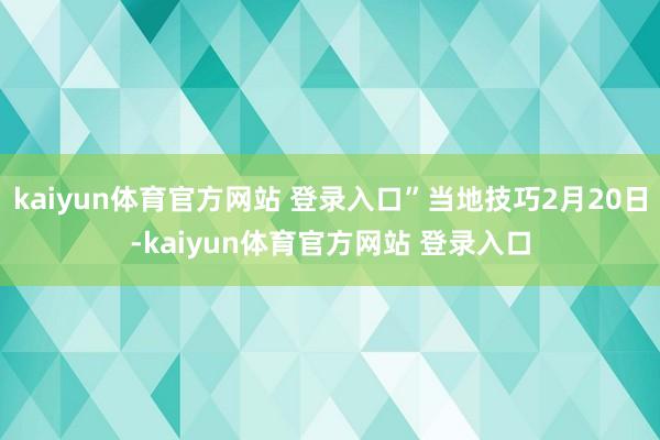 kaiyun体育官方网站 登录入口”当地技巧2月20日-kaiyun体育官方网站 登录入口