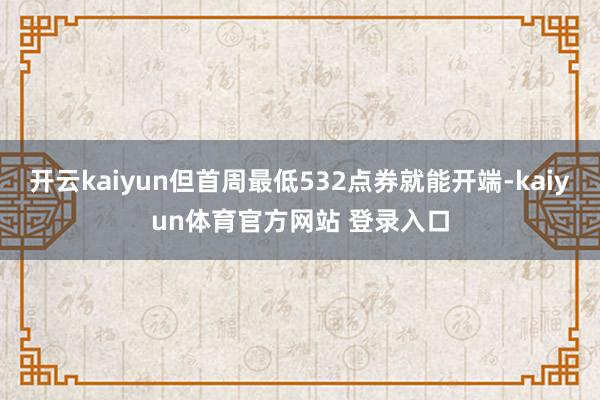 开云kaiyun但首周最低532点券就能开端-kaiyun体育官方网站 登录入口