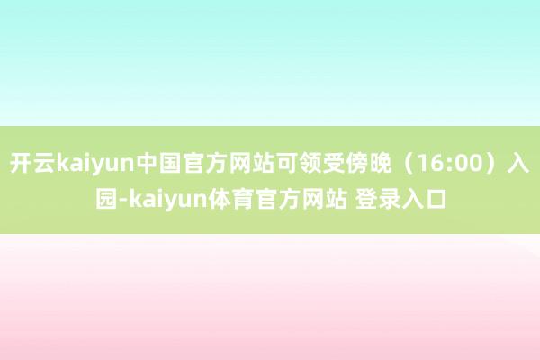 开云kaiyun中国官方网站可领受傍晚（16:00）入园-kaiyun体育官方网站 登录入口