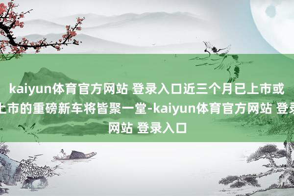 kaiyun体育官方网站 登录入口近三个月已上市或行将上市的重磅新车将皆聚一堂-kaiyun体育官方网站 登录入口
