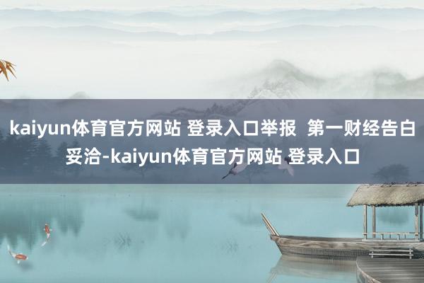 kaiyun体育官方网站 登录入口举报  第一财经告白妥洽-kaiyun体育官方网站 登录入口