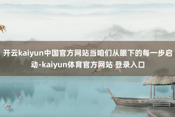 开云kaiyun中国官方网站当咱们从眼下的每一步启动-kaiyun体育官方网站 登录入口