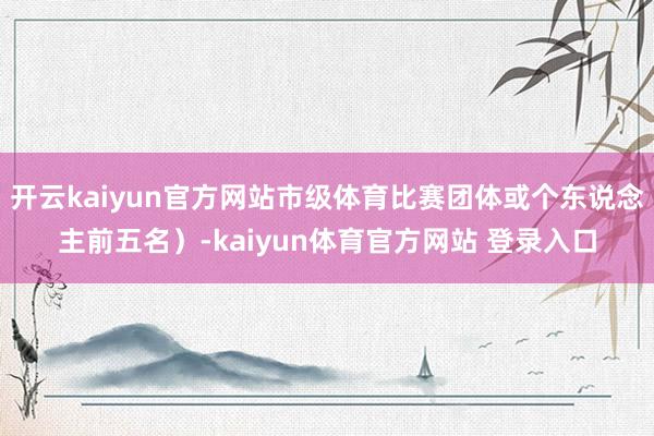 开云kaiyun官方网站市级体育比赛团体或个东说念主前五名）-kaiyun体育官方网站 登录入口