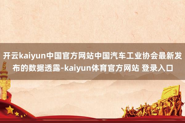 开云kaiyun中国官方网站中国汽车工业协会最新发布的数据透露-kaiyun体育官方网站 登录入口