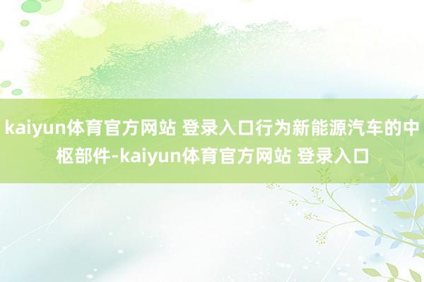 kaiyun体育官方网站 登录入口行为新能源汽车的中枢部件-kaiyun体育官方网站 登录入口