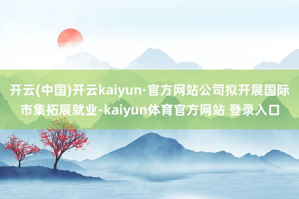 开云(中国)开云kaiyun·官方网站公司拟开展国际市集拓展就业-kaiyun体育官方网站 登录入口