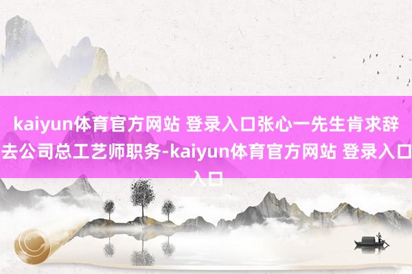 kaiyun体育官方网站 登录入口张心一先生肯求辞去公司总工艺师职务-kaiyun体育官方网站 登录入口