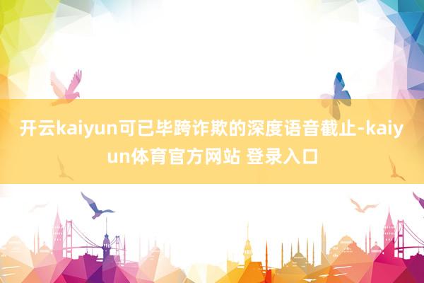 开云kaiyun可已毕跨诈欺的深度语音截止-kaiyun体育官方网站 登录入口