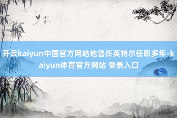 开云kaiyun中国官方网站他曾在英特尔任职多年-kaiyun体育官方网站 登录入口