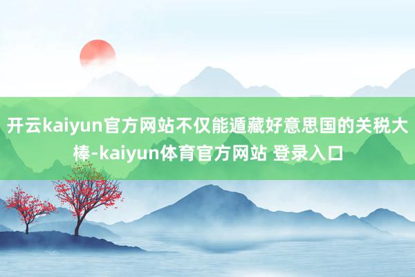 开云kaiyun官方网站不仅能遁藏好意思国的关税大棒-kaiyun体育官方网站 登录入口